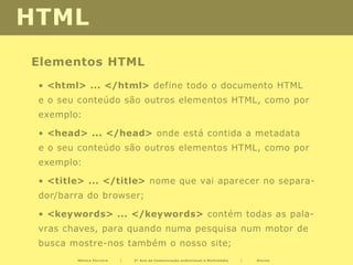 HTML
Elementos HTML
 • <html> ... </html> define todo o documento HTML
 e o seu conteúdo são outros elementos HTML, como por
 exemplo:

 • <head> ... </head> onde está contida a metadata
 e o seu conteúdo são outros elementos HTML, como por
 exemplo:

 • <title> ... </title> nome que vai aparecer no separa-
 dor/barra do browser;

 • <keywords> ... </keywords> contém todas as pala-
 vras chaves, para quando numa pesquisa num motor de
 busca mostre-nos também o nosso site;
        Mónica Ferreira   |   2º Ano de Comunicação audiovisual e Multimédia   |   Diurno
 