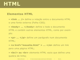 HTML
Elementos HTML
 • <link ... /> define a relação entre o documento HTML
 e uma fonte externa (Folha CSS);

 • <body> ... </body> define o todo o documento
 HTML e contém outros elementos HTML, como por exem-
 plo:

 • <p> ... </p> define um parágrafo num documento
 HTML;

 • <a href=”meusite.html” > ... </a> define um link
 para uma página HTML;

 • <br/> ou <br> elemento HTML vazio que define uma
 quebra de linha;
         Mónica Ferreira   |   2º Ano de Comunicação audiovisual e Multimédia   |   Diurno
 