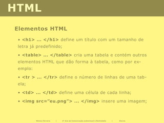 HTML
Elementos HTML
 • <h1> ... </h1> define um título com um tamanho de
 letra já predefinido;

 • <table> ... </table> cria uma tabela e contém outros
 elementos HTML que dão forma à tabela, como por ex-
 emplo:

 • <tr > ... </tr> define o número de linhas de uma tab-
 ela;

 • <td> ... </td> define uma célula de cada linha;

 • <img src=”eu.png”> ... </img> insere uma imagem;



          Mónica Ferreira   |   2º Ano de Comunicação audiovisual e Multimédia   |   Diurno
 