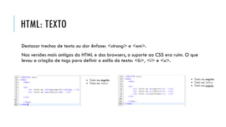 HTML: TEXTO
Destacar trechos de texto ou dar ênfase: <strong> e <em>.
Nas versões mais antigas do HTML e dos browsers, o suporte ao CSS era ruim. O que
levou a criação de tags para definir o estilo do texto: <b>, <i> e <u>.
 