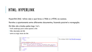 HTML: HYPERLINK
Hyperlink (link) talvez seja o que levou a Web e o HTML ao sucesso.
Permite a apontamento entre diferentes documentos, fazendo possível a navegação.
Os links são criados pelas tags <a>:
 href: endereço para onde aponta o link
 title: descrição do link
 entre as tags: texto do link
 