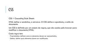 CSS
CSS = Cascading Style Sheets
HTML define a semântica, a estrutura. O CSS define a aparência, o estilo do
documento.
Um CSS é definido por um conjuto de regras, que são usadas pelo browser para
modificar o documento/HTML.
Cada regra tem:
 Propriedades: definem como os elementos devem ser apresentados;
 Seletor: define quais elementos devem ser modificados.
 