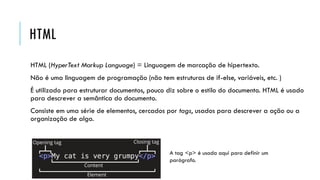 HTML
HTML (HyperText Markup Language) = Linguagem de marcação de hipertexto.
Não é uma linguagem de programação (não tem estruturas de if-else, variáveis, etc. )
É utilizado para estruturar documentos, pouco diz sobre o estilo do documento. HTML é usado
para descrever a semântica do documento.
Consiste em uma série de elementos, cercados por tags, usados para descrever a ação ou a
organização de algo.
A tag <p> é usada aqui para definir um
parágrafo.
 