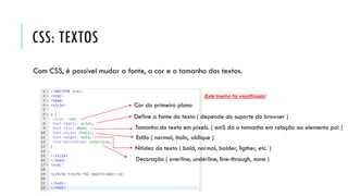 CSS: TEXTOS
Com CSS, é possível mudar a fonte, a cor e o tamanho dos textos.
Cor do primeiro plano
Define a fonte do texto ( depende do suporte do browser )
Tamanho do texto em pixels. ( emS dá o tamanho em relação ao elemento pai )
Estilo ( normal, italic, oblique )
Nitidez do texto ( bold, normal, bolder, ligther, etc. )
Decoração ( overline, underline, line-through, none )
 