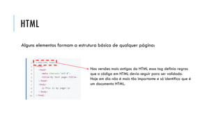 HTML
Alguns elementos formam a estrutura básica de qualquer página:
Nas versões mais antigas do HTML essa tag definia regras
que o código em HTML devia seguir para ser validado.
Hoje em dia não é mais tão importante e só identifica que é
um documento HTML.
 