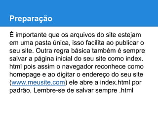 Preparação
É importante que os arquivos do site estejam
em uma pasta única, isso facilita ao publicar o
seu site. Outra regra básica também é sempre
salvar a página inicial do seu site como index.
html pois assim o navegador reconhece como
homepage e ao digitar o endereço do seu site
(www.meusite.com) ele abre a index.html por
padrão. Lembre-se de salvar sempre .html
 