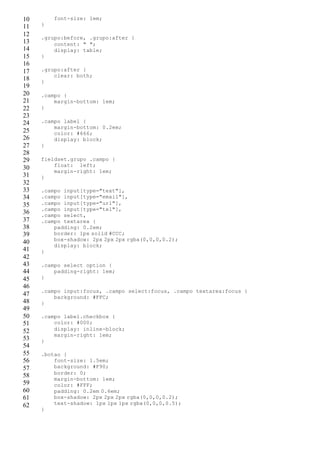 10
11
12
13
14
15
16
17
18
19
20
21
22
23
24
25
26
27
28
29
30
31
32
33
34
35
36
37
38
39
40
41
42
43
44
45
46
47
48
49
50
51
52
53
54
55
56
57
58
59
60
61
62
font-size: 1em;
}
.grupo:before, .grupo:after {
content: " ";
display: table;
}
.grupo:after {
clear: both;
}
.campo {
margin-bottom: 1em;
}
.campo label {
margin-bottom: 0.2em;
color: #666;
display: block;
}
fieldset.grupo .campo {
float: left;
margin-right: 1em;
}
.campo input[type="text"],
.campo input[type="email"],
.campo input[type="url"],
.campo input[type="tel"],
.campo select,
.campo textarea {
padding: 0.2em;
border: 1px solid #CCC;
box-shadow: 2px 2px 2px rgba(0,0,0,0.2);
display: block;
}
.campo select option {
padding-right: 1em;
}
.campo input:focus, .campo select:focus, .campo textarea:focus {
background: #FFC;
}
.campo label.checkbox {
color: #000;
display: inline-block;
margin-right: 1em;
}
.botao {
font-size: 1.5em;
background: #F90;
border: 0;
margin-bottom: 1em;
color: #FFF;
padding: 0.2em 0.6em;
box-shadow: 2px 2px 2px rgba(0,0,0,0.2);
text-shadow: 1px 1px 1px rgba(0,0,0,0.5);
}
 