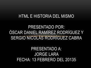 HTML E HISTORIA DEL MISMO

        PRESENTADO POR:
ÓSCAR DANIEL RAMÍREZ RODRÍGUEZ Y
 SERGIO NICOLÁS RODRÍGUEZ CABRA

         PRESENTADO A:
           JORGE LARA
   FECHA: 13 FEBRERO DEL 20135
 