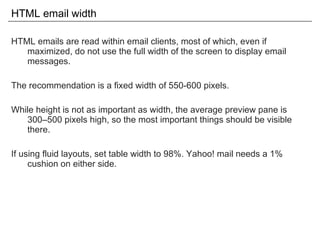 HTML email width HTML emails are read within email clients, most of which, even if maximized, do not use the full width of the screen to display email messages. The recommendation is a fixed width of 550-600 pixels. While height is not as important as width, the average preview pane is 300–500 pixels high, so the most important things should be visible there. If using fluid layouts, set table width to 98%. Yahoo! mail needs a 1% cushion on either side. 