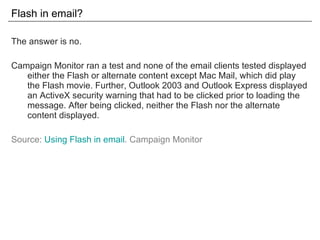 Flash in email? The answer is no. Campaign Monitor ran a test and none of the email clients tested displayed either the Flash or alternate content except Mac Mail, which did play the Flash movie. Further, Outlook 2003 and Outlook Express displayed an ActiveX security warning that had to be clicked prior to loading the message. After being clicked, neither the Flash nor the alternate content displayed. Source:  Using Flash in email . Campaign Monitor 