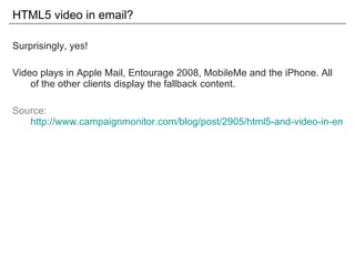 HTML5 video in email? Surprisingly, yes! Video plays in Apple Mail, Entourage 2008, MobileMe and the iPhone. All of the other clients display the fallback content. Source: http://www.campaignmonitor.com/blog/post/2905/html5-and-video-in-email/ 