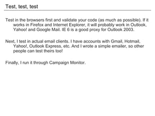 Test, test, test Test in the browsers first and validate your code (as much as possible). If it works in Firefox and Internet Explorer, it will probably work in Outlook, Yahoo! and Google Mail. IE 6 is a good proxy for Outlook 2003. Next, I test in actual email clients. I have accounts with Gmail, Hotmail, Yahoo!, Outlook Express, etc. And I wrote a simple emailer, so other people can test theirs too! Finally, I run it through Campaign Monitor. 