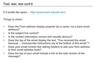 Test, test, test cont’d If it smells like spam…  http://spamcheck.sitesell.com/ Things to check: Does the From address display properly (as a name, not a bare email address)? Is the subject line correct? Is the contact information correct and visually obvious? Does the top of the email display the text, "You received this email because ... Unsubscribe instructions are at the bottom of this email."? Does your email contain text asking readers to add your from address to their email address book? Does the top of your email include a link to the web version of the message? 