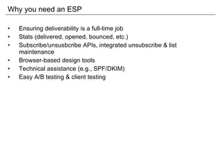 Why you need an ESP Ensuring deliverability is a full-time job Stats (delivered, opened, bounced, etc.) Subscribe/unsusbcribe APIs, integrated unsubscribe & list maintenance Browser-based design tools Technical assistance (e.g., SPF/DKIM) Easy A/B testing & client testing 