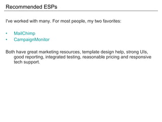Recommended ESPs I've worked with many. For most people, my two favorites: MailChimp CampaignMonitor Both have great marketing resources, template design help, strong UIs, good reporting, integrated testing, reasonable pricing and responsive tech support. 