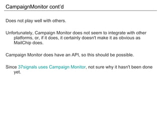 CampaignMonitor cont’d Does not play well with others. Unfortunately, Campaign Monitor does not seem to integrate with other platforms, or, if it does, it certainly doesn't make it as obvious as MailChip does. Campaign Monitor does have an API, so this should be possible. Since  37signals uses Campaign Monitor , not sure why it hasn't been done yet. 