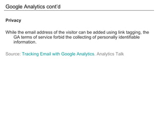Google Analytics cont’d Privacy While the email address of the visitor can be added using link tagging, the GA terms of service forbid the collecting of personally identifiable information. Source:  Tracking Email with Google Analytics . Analytics Talk 