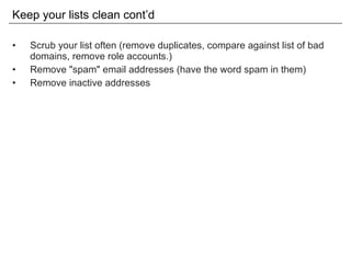 Keep your lists clean cont’d Scrub your list often (remove duplicates, compare against list of bad domains, remove role accounts.) Remove "spam" email addresses (have the word spam in them) Remove inactive addresses 