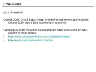 Email clients… are a diverse lot! Outlook 2007, Gmail, Lotus Notes! And they’re not always getting better. Outlook 2007 took a step backwards in rendering! Campaign Monitor maintains a list of popular email clients and the CSS support of those clients: http://www.campaignmonitor.com/stats/email-clients/ http://www.campaignmonitor.com/css/ 