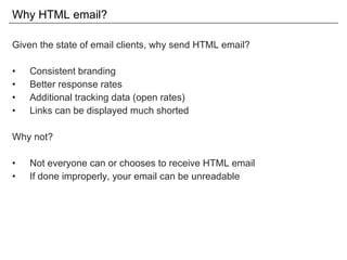 Why HTML email? Given the state of email clients, why send HTML email? Consistent branding Better response rates Additional tracking data (open rates) Links can be displayed much shorted Why not? Not everyone can or chooses to receive HTML email If done improperly, your email can be unreadable 