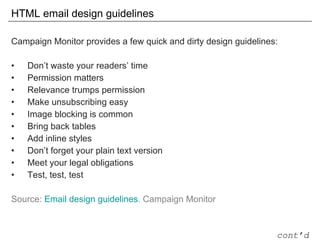 HTML email design guidelines Campaign Monitor provides a few quick and dirty design guidelines: Don’t waste your readers’ time Permission matters Relevance trumps permission Make unsubscribing easy Image blocking is common Bring back tables Add inline styles Don’t forget your plain text version Meet your legal obligations Test, test, test Source:  Email design guidelines . Campaign Monitor cont’d 
