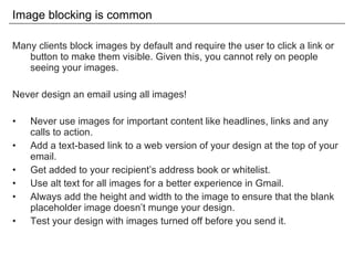 Image blocking is common Many clients block images by default and require the user to click a link or button to make them visible. Given this, you cannot rely on people seeing your images. Never design an email using all images! Never use images for important content like headlines, links and any calls to action. Add a text-based link to a web version of your design at the top of your email. Get added to your recipient’s address book or whitelist. Use alt text for all images for a better experience in Gmail. Always add the height and width to the image to ensure that the blank placeholder image doesn’t munge your design. Test your design with images turned off before you send it. 