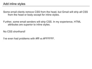 Add inline styles Some email clients remove CSS from the head, but Gmail will strip all CSS from the head or body except for inline styles. Further, some email senders will strip CSS. In my experience, HTML attributes are superior to inline styles. No CSS shorthand! I've even had problems with #fff vs #FFFFFF. 