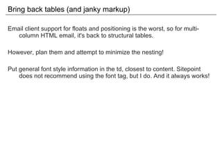 Bring back tables (and janky markup) Email client support for floats and positioning is the worst, so for multi-column HTML email, it's back to structural tables. However, plan them and attempt to minimize the nesting! Put general font style information in the td, closest to content. Sitepoint does not recommend using the font tag, but I do. And it always works! 