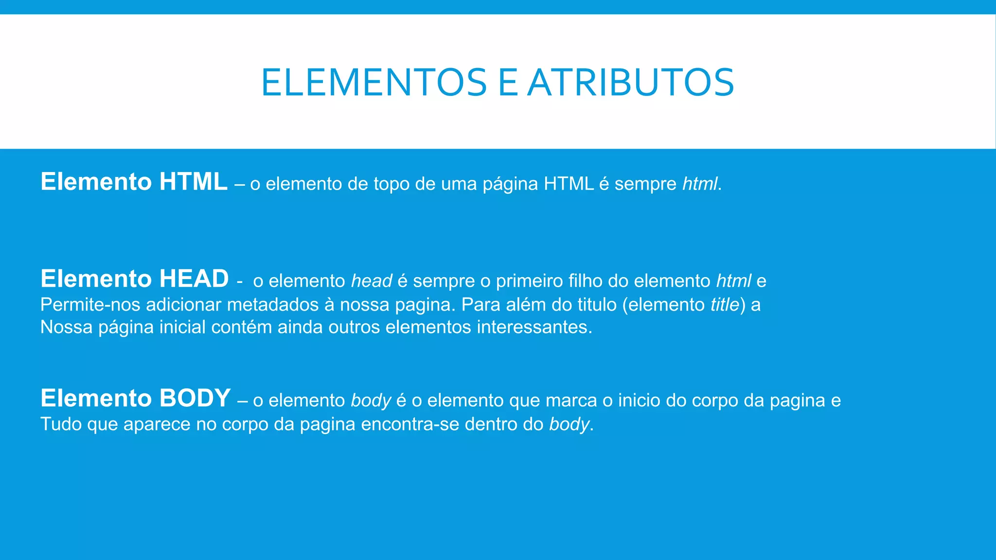 ELEMENTOS E ATRIBUTOS
Elemento HTML – o elemento de topo de uma página HTML é sempre html.
Elemento HEAD - o elemento head é sempre o primeiro filho do elemento html e
Permite-nos adicionar metadados à nossa pagina. Para além do titulo (elemento title) a
Nossa página inicial contém ainda outros elementos interessantes.
Elemento BODY – o elemento body é o elemento que marca o inicio do corpo da pagina e
Tudo que aparece no corpo da pagina encontra-se dentro do body.
 