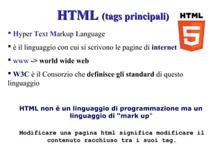 Modificare una pagina html significa modificare il
contenuto racchiuso tra i suoi tag.
HTML non è un linguaggio di programmazione ma un
linguaggio di “mark up”
HTMLHTML (tags principali)(tags principali)
 Hyper Text Markup Language
 è il linguaggio con cui si scrivono le pagine di internet
 www -> world wide web
 W3C è il Consorzio che definisce gli standard di questo
linguaggio
 