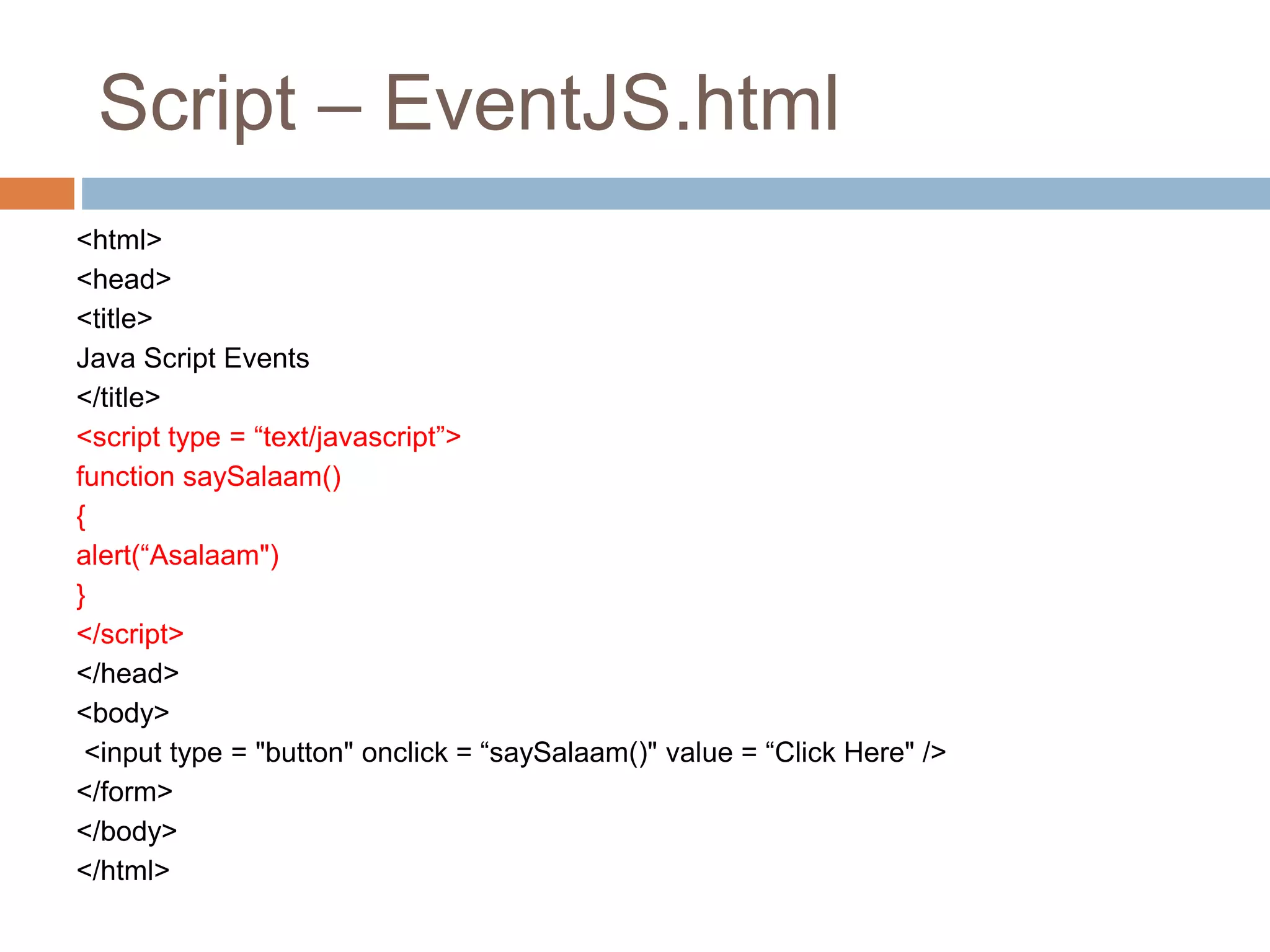 Script – EventJS.html
<html>
<head>
<title>
Java Script Events
</title>
<script type = “text/javascript”>
function saySalaam()
{
alert(“Asalaam")
}
</script>
</head>
<body>
<input type = "button" onclick = “saySalaam()" value = “Click Here" />
</form>
</body>
</html>
 
