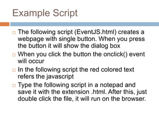 Example Script
 The following script (EventJS.html) creates a
webpage with single button. When you press
the button it will show the dialog box
 When you click the button the onclick() event
will occur
 In the following script the red colored text
refers the javascript
 Type the following script in a notepad and
save it with the extension .html. After this, just
double click the file, it will run on the browser.
 