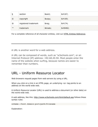 §        section                      &sect;             §

©        copyright                    &copy;             ©

®        registered trademark         &reg;              ®

™        trademark                    &trade;            ™


For a complete reference of all character entities, visit our HTML Entities Reference.




A URL is another word for a web address.

A URL can be composed of words, such as "w3schools.com", or an
Internet Protocol (IP) address: 192.68.20.50. Most people enter the
name of the website when surfing, because names are easier to
remember than numbers.



URL - Uniform Resource Locator
Web browsers request pages from web servers by using a URL.

When you click on a link in an HTML page, an underlying <a> tag points to an
address on the world wide web.

A Uniform Resource Locator (URL) is used to address a document (or other data) on
the world wide web.

A web address, like this: http://www.w3schools.com/html/default.asp follows these
syntax rules:

scheme://host.domain:port/path/filename

Explanation:
 