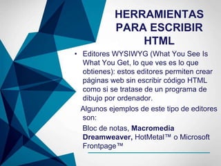 HERRAMIENTAS
PARA ESCRIBIR
HTML
• Editores WYSIWYG (What You See Is
What You Get, lo que ves es lo que
obtienes): estos editores permiten crear
páginas web sin escribir código HTML
como si se tratase de un programa de
dibujo por ordenador.
Algunos ejemplos de este tipo de editores
son:
Bloc de notas, Macromedia
Dreamweaver, HotMetal™ o Microsoft
Frontpage™
 