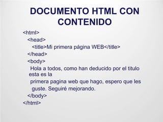 DOCUMENTO HTML CON
CONTENIDO
<html>
<head>
<title>Mi primera página WEB</title>
</head>
<body>
Hola a todos, como han deducido por el titulo
esta es la
primera pagina web que hago, espero que les
guste. Seguiré mejorando.
</body>
</html>
 