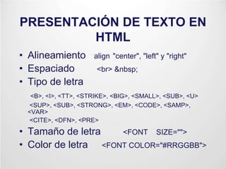 PRESENTACIÓN DE TEXTO EN
HTML
• Alineamiento align "center", "left" y "right"
• Espaciado <br> &nbsp;
• Tipo de letra
<B>, <I>, <TT>, <STRIKE>, <BIG>, <SMALL>, <SUB>, <U>
<SUP>, <SUB>, <STRONG>, <EM>, <CODE>, <SAMP>,
<VAR>
<CITE>, <DFN>, <PRE>
• Tamaño de letra <FONT SIZE="">
• Color de letra <FONT COLOR="#RRGGBB">
 