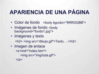APARIENCIA DE UNA PÁGINA
• Color de fondo <body bgcolor="#RRGGBB">
• Imágenes de fondo <body
background="fondo1.jpg">
• Imágenes y texto
<h2> <img src=“dibujo.gif">Texto …</h2>
• Imagen de enlace
<a href="index.htm">
<img src="img/izda.gif">
</a>
 