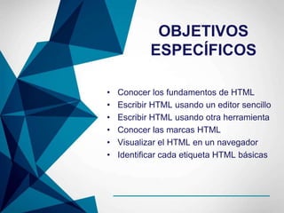 OBJETIVOS
ESPECÍFICOS
• Conocer los fundamentos de HTML
• Escribir HTML usando un editor sencillo
• Escribir HTML usando otra herramienta
• Conocer las marcas HTML
• Visualizar el HTML en un navegador
• Identificar cada etiqueta HTML básicas
 
