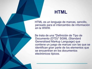 HTML
HTML es un lenguaje de marcas, sencillo,
pensado para el intercambio de información
en la WWW.
Se trata de una "Definición de Tipo de
Documento (DTD)" SGML (Standard
Generalised Markup Language) que
contiene un juego de marcas con las que se
identifican gran parte de los elementos que
se encuentran en los documentos
electrónicos típicos.
 