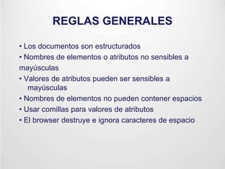 REGLAS GENERALES
• Los documentos son estructurados
• Nombres de elementos o atributos no sensibles a
mayúsculas
• Valores de atributos pueden ser sensibles a
mayúsculas
• Nombres de elementos no pueden contener espacios
• Usar comillas para valores de atributos
• El browser destruye e ignora caracteres de espacio
 