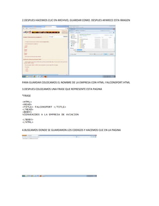 2.DESPUES HACEMOS CLIC EN ARCHIVO, GUARDAR COMO. DESPUES APARECE ESTA IMAGEN
PARA GUARDAR COLOCAMOS EL NOMBRE DE LA EMPRESA CON HTML: FALCONSPORT.HTML
3.DESPUES COLOCAMOS UNA FRASE QUE REPRESENTE ESTA PAGINA
*FRASE
4.BUSCAMOS DONDE SE GUARDARON LOS CODIGOS Y HACEMOS CLIC EN LA PAGINA