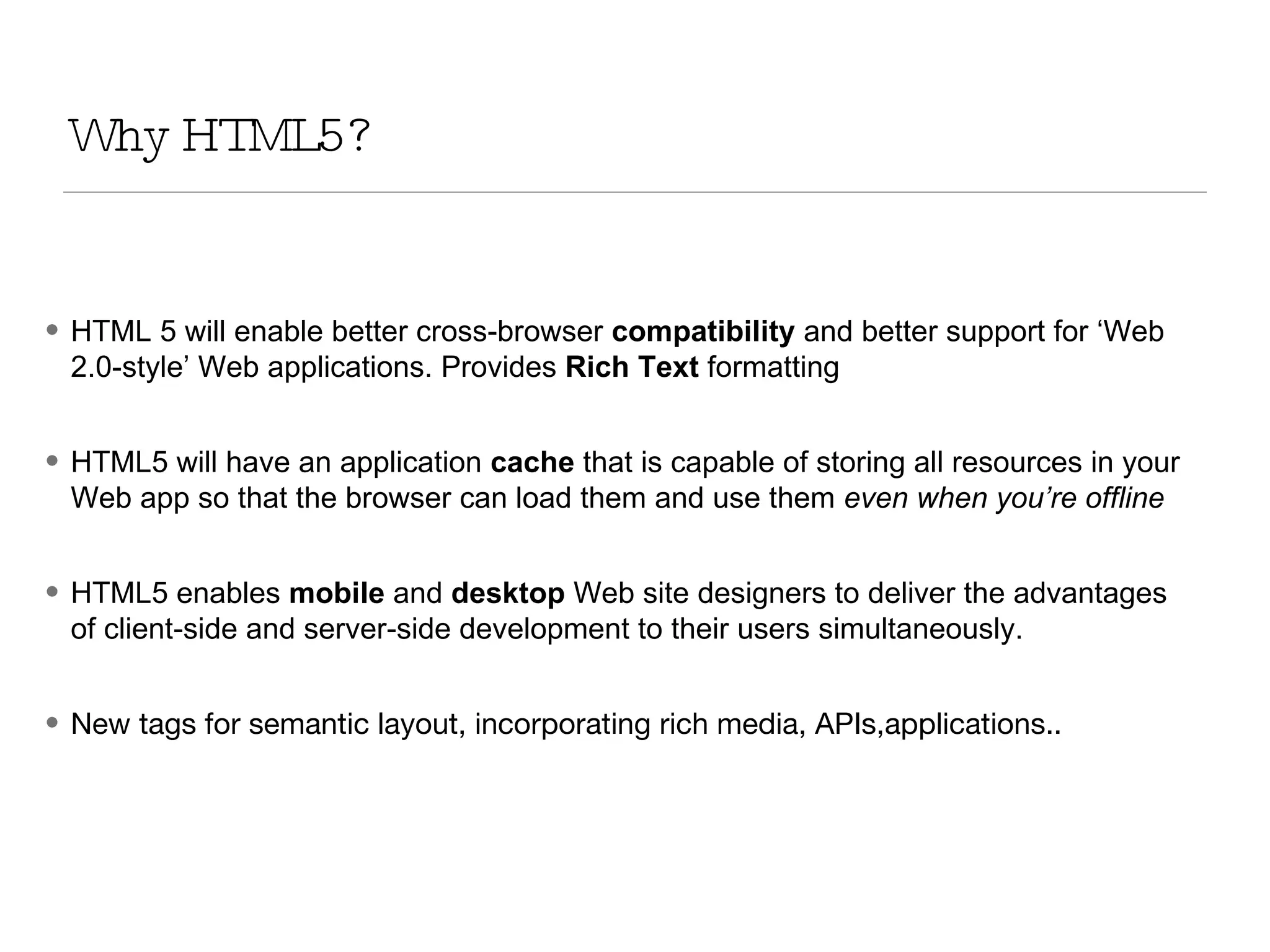 Why HTML5? HTML 5 will enable better cross-browser  compatibility  and better support for ‘Web 2.0-style’ Web applications. Provides  Rich Text  formatting HTML5 will have an application  cache  that is capable of storing all resources in your Web app so that the browser can load them and use them  even when you’re offline HTML5 enables  mobile  and  desktop  Web site designers to deliver the advantages of client-side and server-side development to their users simultaneously. New tags for semantic layout, incorporating rich media, APIs,applications.. 