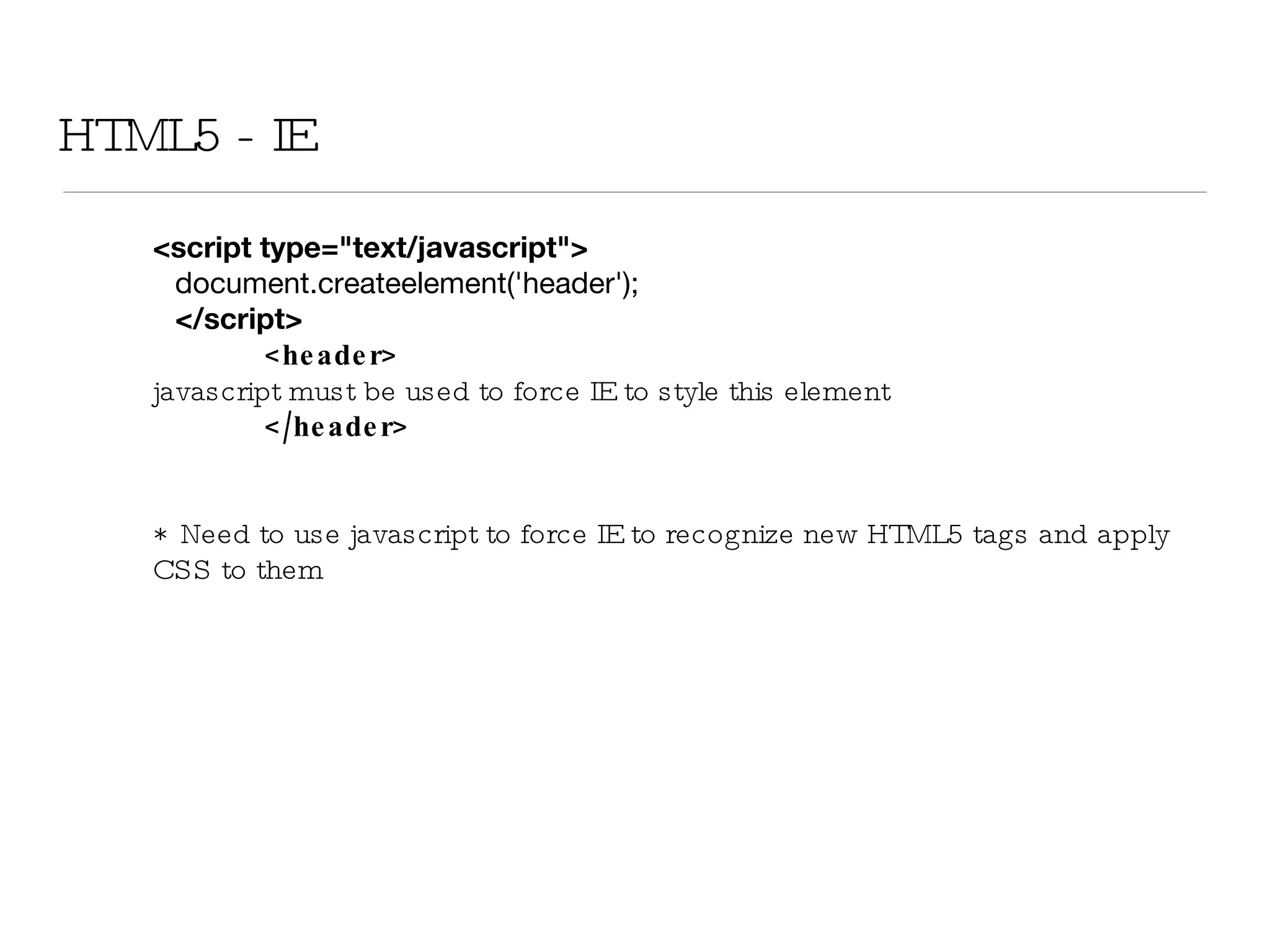HTML5 - IE <script type=&quot;text/javascript&quot;> document.createelement('header'); </script> <header>  javascript must be used to force IE to style this element </header> *  Need to use javascript to force IE to recognize new HTML5 tags and apply CSS to them 