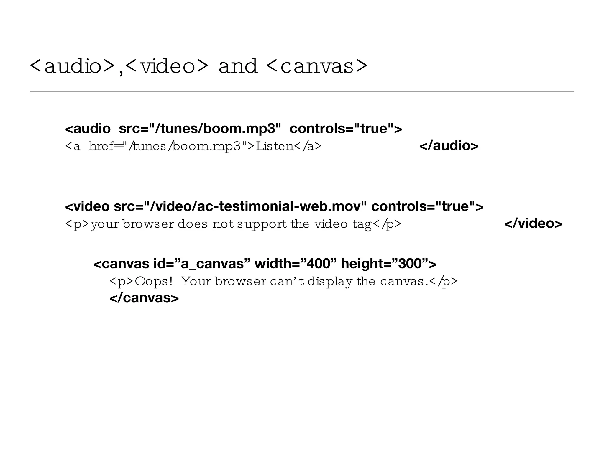 <audio>,<video> and <canvas> <audio  src=&quot;/tunes/boom.mp3&quot;  controls=&quot;true&quot;>   <a  href=&quot;/tunes/boom.mp3&quot;>Listen</a>   </audio> <video src=&quot;/video/ac-testimonial-web.mov&quot; controls=&quot;true&quot;> <p>your browser does not support the video tag</p>   </video> <canvas id=”a_canvas” width=”400” height=”300”> <p>Oops!  Your browser can’t display the canvas.</p>  </canvas> 