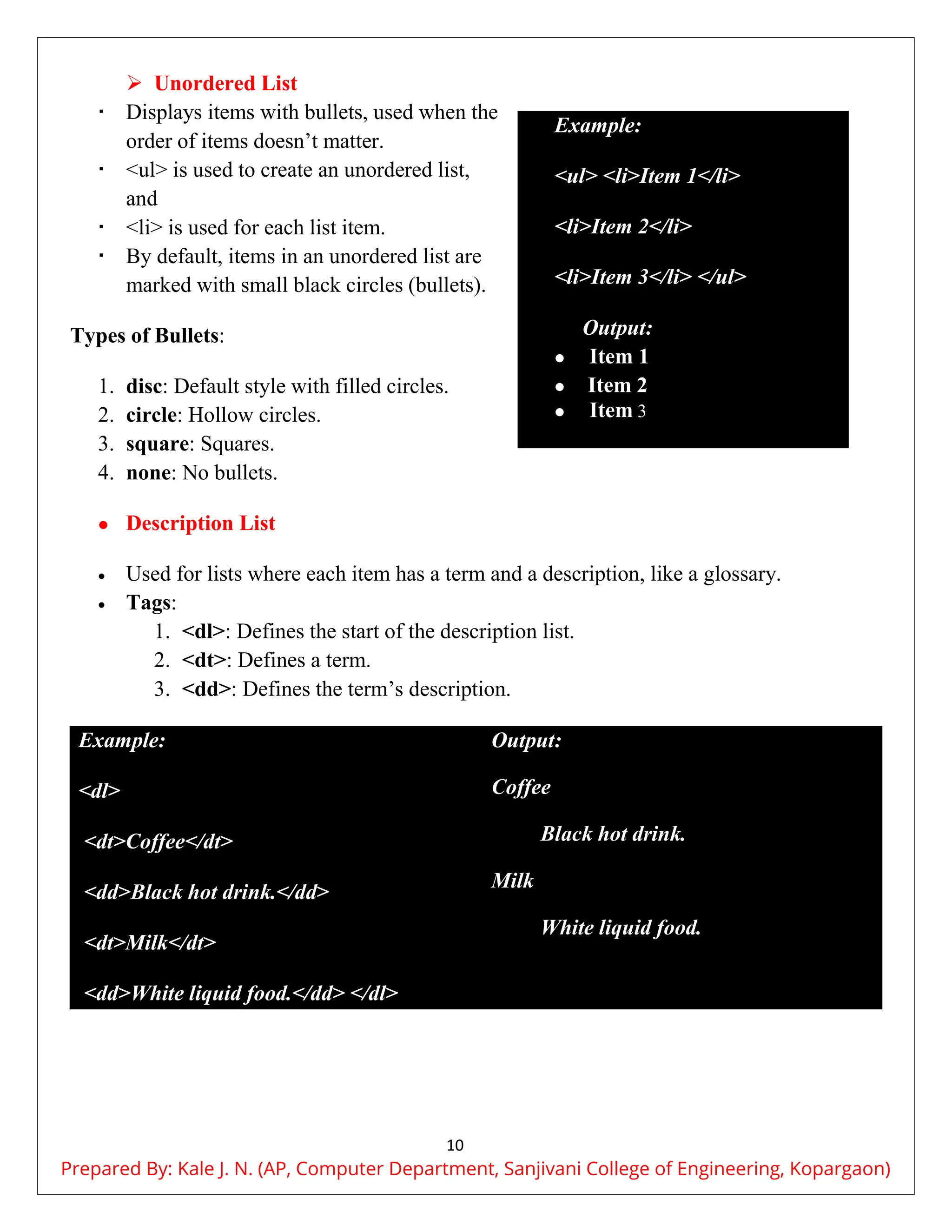 10
 Unordered List
 Displays items with bullets, used when the
order of items doesn’t matter.
 <ul> is used to create an unordered list,
and
 <li> is used for each list item.
 By default, items in an unordered list are
marked with small black circles (bullets).
Types of Bullets:
1. disc: Default style with filled circles.
2. circle: Hollow circles.
3. square: Squares.
4. none: No bullets.
 Description List
 Used for lists where each item has a term and a description, like a glossary.
 Tags:
1. <dl>: Defines the start of the description list.
2. <dt>: Defines a term.
3. <dd>: Defines the term’s description.
Example:
<dl>
<dt>Coffee</dt>
<dd>Black hot drink.</dd>
<dt>Milk</dt>
<dd>White liquid food.</dd> </dl>
Output:
Coffee
Black hot drink.
Milk
White liquid food.
Example:
<ul> <li>Item 1</li>
<li>Item 2</li>
<li>Item 3</li> </ul>
Output:
 Item 1
 Item 2
 Item 3
Prepared By: Kale J. N. (AP, Computer Department, Sanjivani College of Engineering, Kopargaon)
 