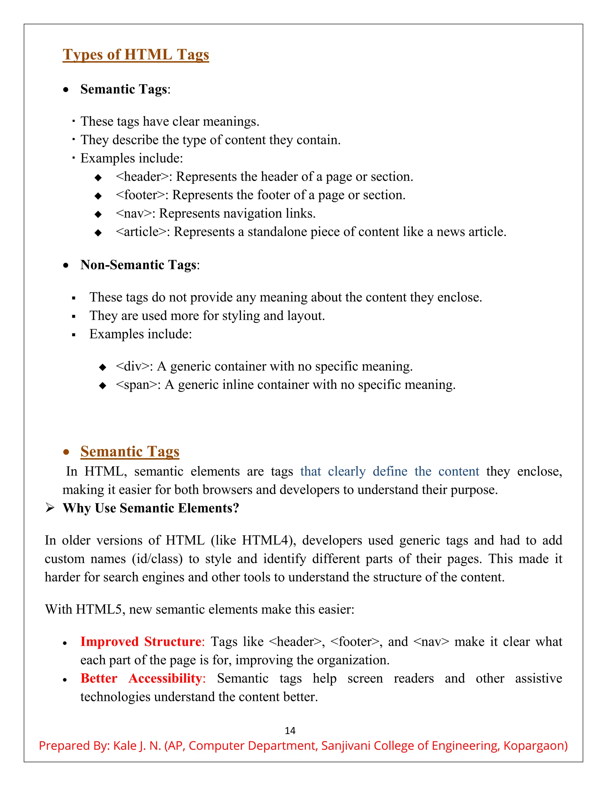 14
Types of HTML Tags
 Semantic Tags:
 These tags have clear meanings.
 They describe the type of content they contain.
 Examples include:
 <header>: Represents the header of a page or section.
 <footer>: Represents the footer of a page or section.
 <nav>: Represents navigation links.
 <article>: Represents a standalone piece of content like a news article.
 Non-Semantic Tags:
 These tags do not provide any meaning about the content they enclose.
 They are used more for styling and layout.
 Examples include:
 <div>: A generic container with no specific meaning.
 <span>: A generic inline container with no specific meaning.
 Semantic Tags
In HTML, semantic elements are tags that clearly define the content they enclose,
making it easier for both browsers and developers to understand their purpose.
 Why Use Semantic Elements?
In older versions of HTML (like HTML4), developers used generic tags and had to add
custom names (id/class) to style and identify different parts of their pages. This made it
harder for search engines and other tools to understand the structure of the content.
With HTML5, new semantic elements make this easier:
 Improved Structure: Tags like <header>, <footer>, and <nav> make it clear what
each part of the page is for, improving the organization.
 Better Accessibility: Semantic tags help screen readers and other assistive
technologies understand the content better.
Prepared By: Kale J. N. (AP, Computer Department, Sanjivani College of Engineering, Kopargaon)
 