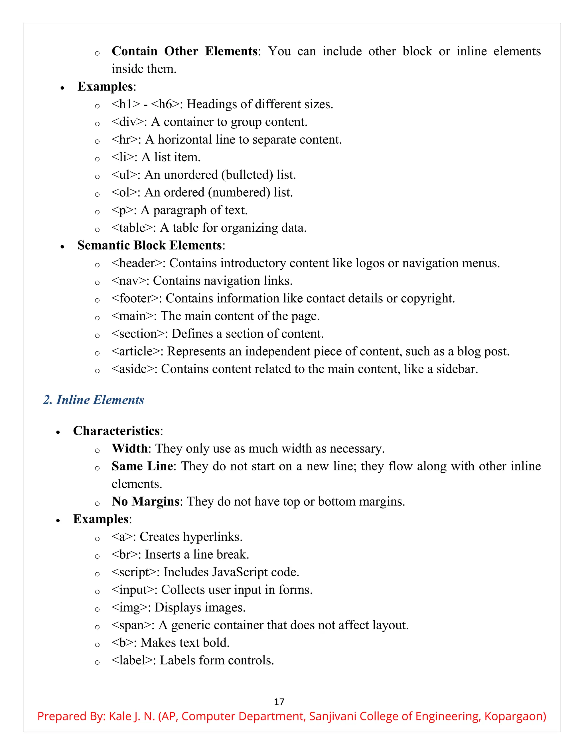 17
o Contain Other Elements: You can include other block or inline elements
inside them.
 Examples:
o <h1> - <h6>: Headings of different sizes.
o <div>: A container to group content.
o <hr>: A horizontal line to separate content.
o <li>: A list item.
o <ul>: An unordered (bulleted) list.
o <ol>: An ordered (numbered) list.
o <p>: A paragraph of text.
o <table>: A table for organizing data.
 Semantic Block Elements:
o <header>: Contains introductory content like logos or navigation menus.
o <nav>: Contains navigation links.
o <footer>: Contains information like contact details or copyright.
o <main>: The main content of the page.
o <section>: Defines a section of content.
o <article>: Represents an independent piece of content, such as a blog post.
o <aside>: Contains content related to the main content, like a sidebar.
2. Inline Elements
 Characteristics:
o Width: They only use as much width as necessary.
o Same Line: They do not start on a new line; they flow along with other inline
elements.
o No Margins: They do not have top or bottom margins.
 Examples:
o <a>: Creates hyperlinks.
o <br>: Inserts a line break.
o <script>: Includes JavaScript code.
o <input>: Collects user input in forms.
o <img>: Displays images.
o <span>: A generic container that does not affect layout.
o <b>: Makes text bold.
o <label>: Labels form controls.
Prepared By: Kale J. N. (AP, Computer Department, Sanjivani College of Engineering, Kopargaon)
 