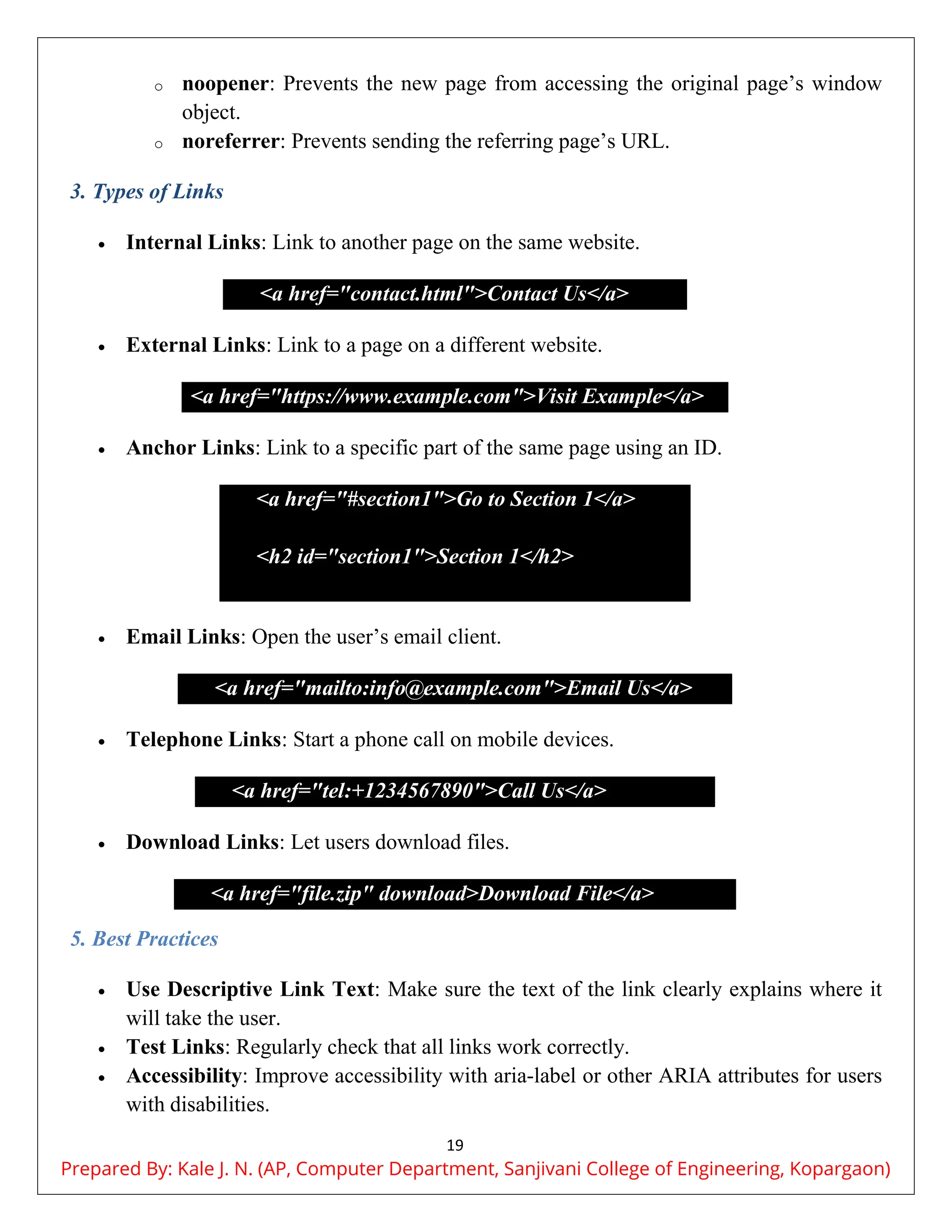 19
o noopener: Prevents the new page from accessing the original page’s window
object.
o noreferrer: Prevents sending the referring page’s URL.
3. Types of Links
 Internal Links: Link to another page on the same website.
<a href="contact.html">Contact Us</a>
 External Links: Link to a page on a different website.
<a href="https://www.example.com">Visit Example</a>
 Anchor Links: Link to a specific part of the same page using an ID.
<a href="#section1">Go to Section 1</a>
<h2 id="section1">Section 1</h2>
 Email Links: Open the user’s email client.
<a href="mailto:info@example.com">Email Us</a>
 Telephone Links: Start a phone call on mobile devices.
<a href="tel:+1234567890">Call Us</a>
 Download Links: Let users download files.
<a href="file.zip" download>Download File</a>
5. Best Practices
 Use Descriptive Link Text: Make sure the text of the link clearly explains where it
will take the user.
 Test Links: Regularly check that all links work correctly.
 Accessibility: Improve accessibility with aria-label or other ARIA attributes for users
with disabilities.
Prepared By: Kale J. N. (AP, Computer Department, Sanjivani College of Engineering, Kopargaon)
 