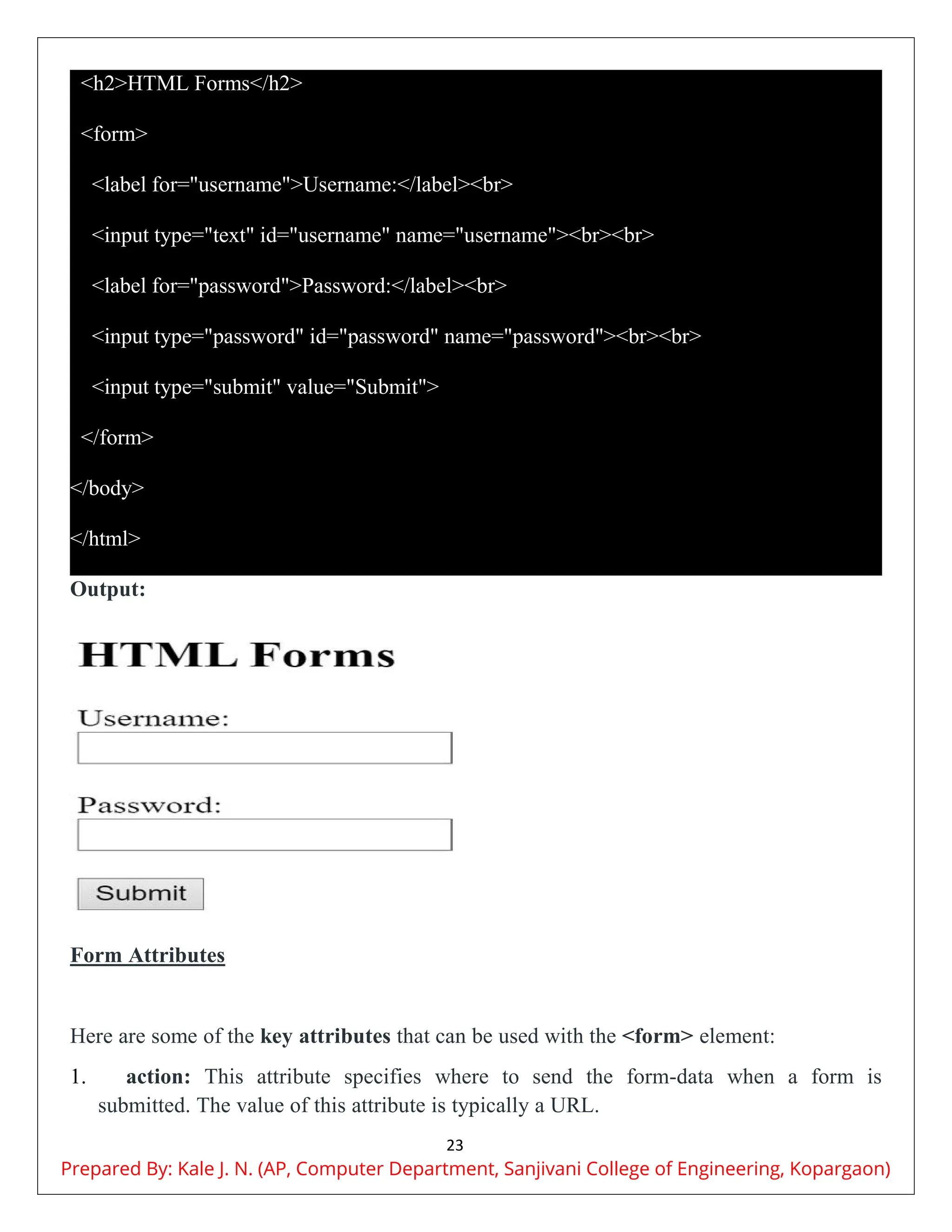 23
<h2>HTML Forms</h2>
<form>
<label for="username">Username:</label><br>
<input type="text" id="username" name="username"><br><br>
<label for="password">Password:</label><br>
<input type="password" id="password" name="password"><br><br>
<input type="submit" value="Submit">
</form>
</body>
</html>
Output:
Form Attributes
Here are some of the key attributes that can be used with the <form> element:
1. action: This attribute specifies where to send the form-data when a form is
submitted. The value of this attribute is typically a URL.
Prepared By: Kale J. N. (AP, Computer Department, Sanjivani College of Engineering, Kopargaon)
 