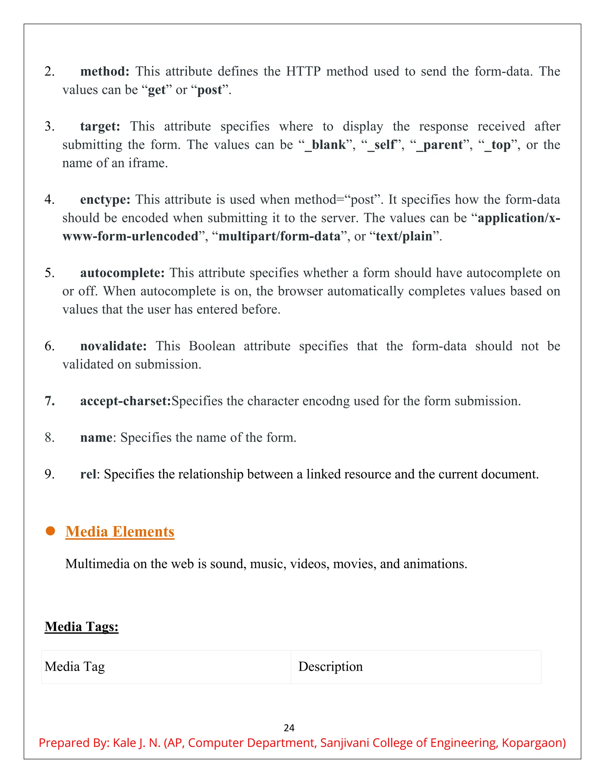 24
2. method: This attribute defines the HTTP method used to send the form-data. The
values can be “get” or “post”.
3. target: This attribute specifies where to display the response received after
submitting the form. The values can be “_blank”, “_self”, “_parent”, “_top”, or the
name of an iframe.
4. enctype: This attribute is used when method=“post”. It specifies how the form-data
should be encoded when submitting it to the server. The values can be “application/x-
www-form-urlencoded”, “multipart/form-data”, or “text/plain”.
5. autocomplete: This attribute specifies whether a form should have autocomplete on
or off. When autocomplete is on, the browser automatically completes values based on
values that the user has entered before.
6. novalidate: This Boolean attribute specifies that the form-data should not be
validated on submission.
7. accept-charset:Specifies the character encodng used for the form submission.
8. name: Specifies the name of the form.
9. rel: Specifies the relationship between a linked resource and the current document.
 Media Elements
Multimedia on the web is sound, music, videos, movies, and animations.
Media Tags:
Media Tag Description
Prepared By: Kale J. N. (AP, Computer Department, Sanjivani College of Engineering, Kopargaon)
 